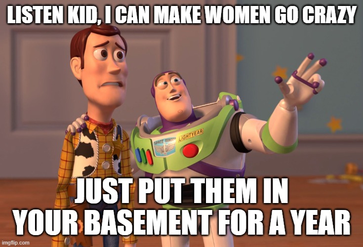 Dating advice | LISTEN KID, I CAN MAKE WOMEN GO CRAZY; JUST PUT THEM IN YOUR BASEMENT FOR A YEAR | image tagged in memes,x x everywhere | made w/ Imgflip meme maker