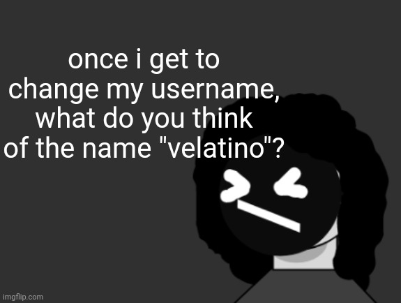 0006 | once i get to change my username,
what do you think of the name "velatino"? | image tagged in 0006 | made w/ Imgflip meme maker