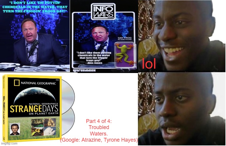 Truth is stranger than fiction. Notice the frog on the cover. | lol; Part 4 of 4:
Troubled Waters.
(Google: Atrazine, Tyrone Hayes) | image tagged in disappointed black guy,alex jones,frogs,national geographic,water,chemicals | made w/ Imgflip meme maker