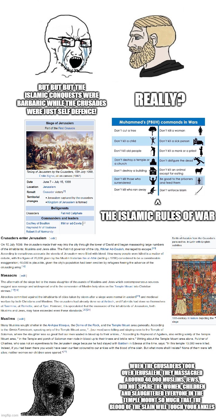"bUt bUt bUt tEh iSlAmIc cOnQuEsTs wErE bArBaRiC wHiLe tEh cRuSaDeS wErE jUsT sElF-dEfEnCe!" | REALLY? BUT BUT BUT THE ISLAMIC CONQUESTS WERE BARBARIC WHILE THE CRUSADES WERE JUST SELF DEFENCE! ^
THE ISLAMIC RULES OF WAR; WHEN THE CRUSADERS TOOK OVER JERUSALEM, THEY MASSACRED AROUND 40,000 MUSLIMS, JEWS, DID NOT SPARE THE WOMEN, CHILDREN AND SLAUGHTERED EVERYONE IN THE TEMPLE MOUNT SO MUCH THAT THE BLOOD OF THE SLAIN WILL TOUCH YOUR ANKLES | image tagged in crusader,crusades,crusade,islamophobia,christian apologists,jerusalem,Izlam | made w/ Imgflip meme maker