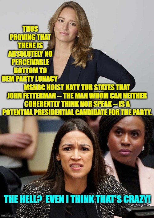 He'd better start immediately working to get AOC's endorsement. | THUS PROVING THAT THERE IS ABSOLUTELY NO PERCEIVABLE BOTTOM TO DEM PARTY LUNACY; MSNBC HOIST KATY TUR STATES THAT JOHN FETTERMAN -- THE MAN WHOM CAN NEITHER COHERENTLY THINK NOR SPEAK -- IS A POTENTIAL PRESIDENTIAL CANDIDATE FOR THE PARTY. THE HELL?  EVEN I THINK THAT'S CRAZY! | image tagged in wow | made w/ Imgflip meme maker
