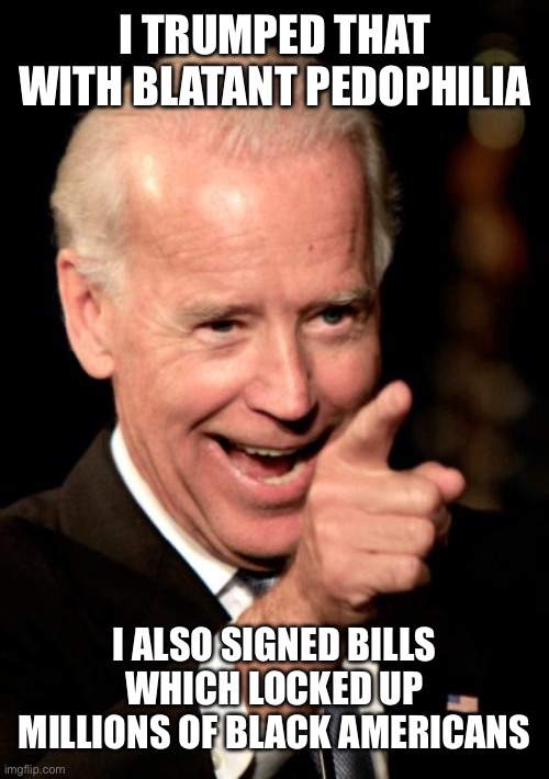 Smilin Biden Meme | I TRUMPED THAT WITH BLATANT PEDOPHILIA I ALSO SIGNED BILLS WHICH LOCKED UP MILLIONS OF BLACK AMERICANS | image tagged in memes,smilin biden | made w/ Imgflip meme maker