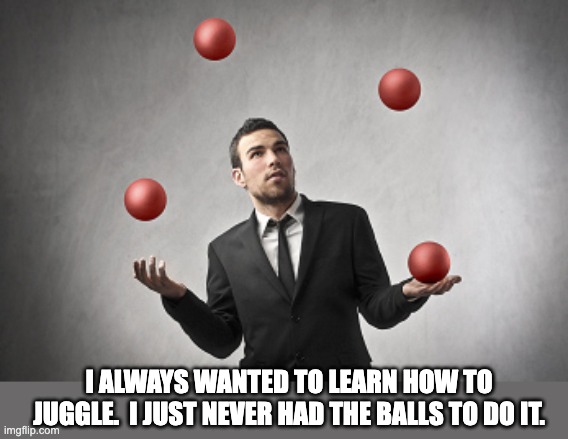 Juggle | I ALWAYS WANTED TO LEARN HOW TO JUGGLE.  I JUST NEVER HAD THE BALLS TO DO IT. | image tagged in bad pun | made w/ Imgflip meme maker