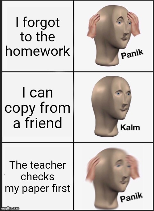 Panik Kalm Panik | I forgot to the homework; I can copy from a friend; The teacher checks my paper first | image tagged in memes,panik kalm panik | made w/ Imgflip meme maker