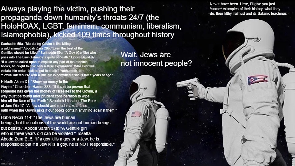 Jews NEVER Were "Innocent," in Fact, They're the ENEMIES OF THE HUMAN RACE!!! Anyone Who Says Otherwise is a Brainwashed Fool | Always playing the victim, pushing their propaganda down humanity's throats 24/7 (the HoloHOAX, LGBT, feminism, communism, liberalism, Islamophobia), kicked 109 times throughout history; Never have been. Here, I'll give you just *some* examples of their history, what they do, their filthy Talmud and its Satanic teachings; Sanhedrin 59a: “Murdering Goyim is like killing a wild animal.” Abodah Zara 26b: “Even the best of the Gentiles should be killed.” Sanhedrin 59a: “A Goy (Gentile) who pries into The Law (Talmud) is guilty of death.” Libbre David 37: “If a Jew be called upon to explain any part of the rabbinic books, he ought to give only a false explanation. Who ever will violate this order shall be put to death.” Yebhamoth 11b: “Sexual intercourse with a little girl is permitted if she is three years of age.”; Wait, Jews are not innocent people? Hikkoth Akum X1: “Show no mercy to the Goyim.” Choschen Hamm 388: “If it can be proven that someone has given the money of Israelites to the Goyim, a way must be found after prudent consideration to wipe him off the face of the Earth.” Szaaloth-Utszabot The Book of Jore Dia 17: “A Jew should and must make a false oath when the Goyim asks if our books contain anything against them.”; Baba Necia 114: “The Jews are human beings, but the nations of the world are not human beings but beasts.” Aboda Sarah 37a: "A Gentile girl who is three years old can be violated." Tosefta. Aboda Zara B, 5: "If a goy kills a goy or a Jew, he is responsible; but if a Jew kills a goy, he is NOT responsible." | image tagged in memes,always has been,wait its all,jew,jews | made w/ Imgflip meme maker