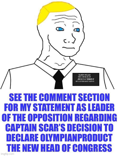 Important statement from the Office of the Former President and incumbent Leader of the Opposition | SEE THE COMMENT SECTION
FOR MY STATEMENT AS LEADER
OF THE OPPOSITION REGARDING
CAPTAIN SCAR’S DECISION TO
DECLARE OLYMPIANPRODUCT
THE NEW HEAD OF CONGRESS | image tagged in mormon wojak,britishmormon,olympianproduct,captain_scar,choose the right party,head of congress | made w/ Imgflip meme maker