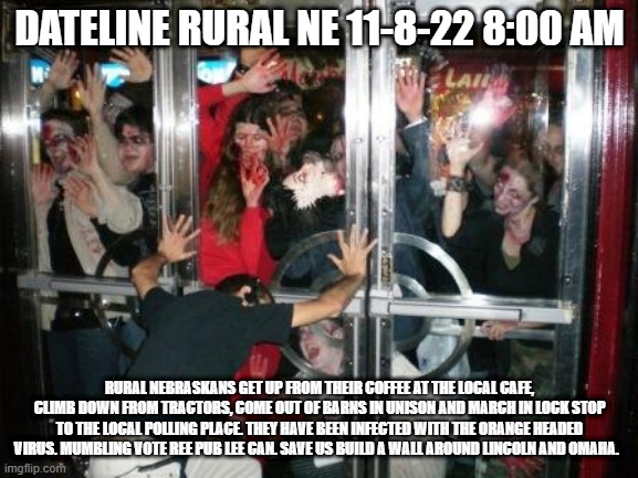 zombies at door  | DATELINE RURAL NE 11-8-22 8:00 AM; RURAL NEBRASKANS GET UP FROM THEIR COFFEE AT THE LOCAL CAFE, CLIMB DOWN FROM TRACTORS, COME OUT OF BARNS IN UNISON AND MARCH IN LOCK STOP TO THE LOCAL POLLING PLACE. THEY HAVE BEEN INFECTED WITH THE ORANGE HEADED VIRUS. MUMBLING VOTE REE PUB LEE CAN. SAVE US BUILD A WALL AROUND LINCOLN AND OMAHA. | image tagged in zombies at door | made w/ Imgflip meme maker