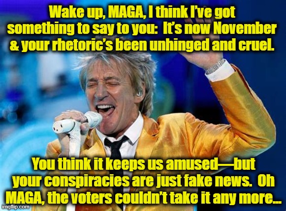 Rod Stewart 2022 | Wake up, MAGA, I think I’ve got something to say to you:  It’s now November & your rhetoric’s been unhinged and cruel. You think it keeps us amused—but your conspiracies are just fake news.  Oh MAGA, the voters couldn’t take it any more… | image tagged in pop music,rock and roll,maga,celebrities,old singers week,celebrities in politics | made w/ Imgflip meme maker