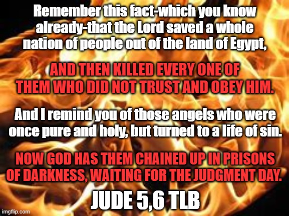 Remember this fact-which you know already-that the Lord saved a whole nation of people out of the land of Egypt, AND THEN KILLED EVERY ONE OF THEM WHO DID NOT TRUST AND OBEY HIM. And I remind you of those angels who were once pure and holy, but turned to a life of sin. NOW GOD HAS THEM CHAINED UP IN PRISONS OF DARKNESS, WAITING FOR THE JUDGMENT DAY. JUDE 5,6 TLB | made w/ Imgflip meme maker