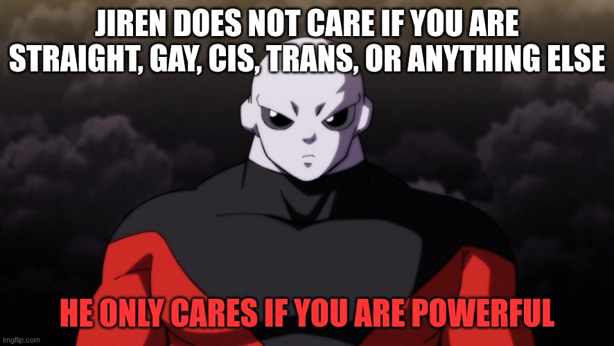 Jiren doesn't care if you're LGBTQ+ or not, all he wants is a good challenge | JIREN DOES NOT CARE IF YOU ARE STRAIGHT, GAY, CIS, TRANS, OR ANYTHING ELSE; HE ONLY CARES IF YOU ARE POWERFUL | image tagged in jiren facts | made w/ Imgflip meme maker