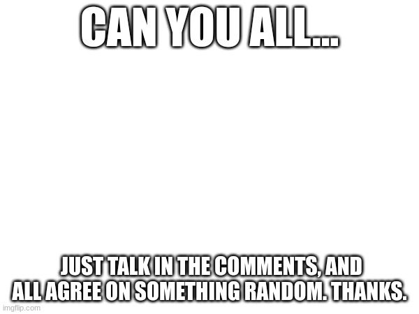 do it |  CAN YOU ALL... JUST TALK IN THE COMMENTS, AND ALL AGREE ON SOMETHING RANDOM. THANKS. | image tagged in do it,please | made w/ Imgflip meme maker
