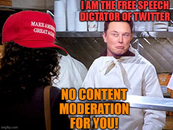Head Twit nazi moderation sensation | I AM THE FREE SPEECH DICTATOR OF TWITTER; NO CONTENT MODERATION FOR YOU! | image tagged in soup nazi,elon musk,dictator,maga,political meme | made w/ Imgflip meme maker