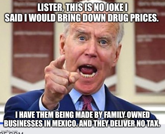 Joe Biden no malarkey | LISTER, THIS IS NO JOKE I SAID I WOULD BRING DOWN DRUG PRICES. I HAVE THEM BEING MADE BY FAMILY OWNED BUSINESSES IN MEXICO. AND THEY DELIVER NO TAX. | image tagged in joe biden no malarkey | made w/ Imgflip meme maker