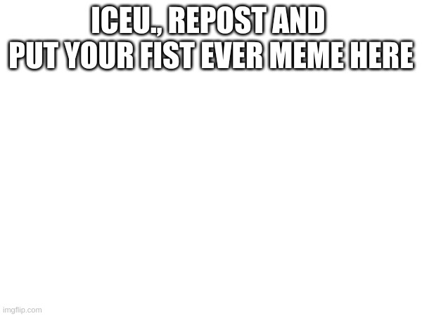 pls | ICEU., REPOST AND  PUT YOUR FIST EVER MEME HERE | made w/ Imgflip meme maker
