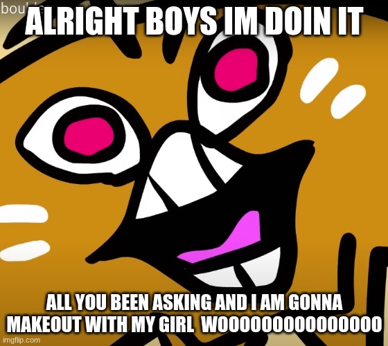 wooo | ALRIGHT BOYS IM DOIN IT; ALL YOU BEEN ASKING AND I AM GONNA MAKEOUT WITH MY GIRL  WOOOOOOOOOOOOOOO | image tagged in bolder go burr | made w/ Imgflip meme maker