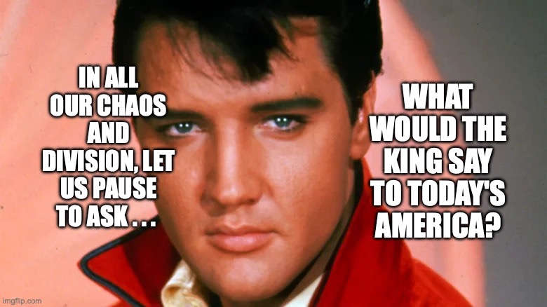 Don't Be Cruel |  WHAT WOULD THE KING SAY TO TODAY'S AMERICA? IN ALL OUR CHAOS AND DIVISION, LET US PAUSE TO ASK . . . | image tagged in the king,don't be cruel,elvis presley,bobcrespodotcom | made w/ Imgflip meme maker