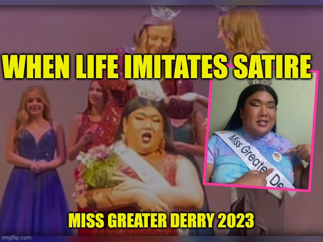Life Imitates Satire | WHEN LIFE IMITATES SATIRE; MISS GREATER DERRY 2023 | image tagged in miss greater derry 2023,satire,woman power,i need feminism because,liberal logic,mental illness | made w/ Imgflip meme maker