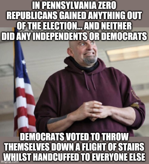 If republicans win 50% of the country is happy, if democrats win nobodys happy | IN PENNSYLVANIA ZERO REPUBLICANS GAINED ANYTHING OUT OF THE ELECTION... AND NEITHER DID ANY INDEPENDENTS OR DEMOCRATS; DEMOCRATS VOTED TO THROW THEMSELVES DOWN A FLIGHT OF STAIRS WHILST HANDCUFFED TO EVERYONE ELSE | image tagged in john fetterman | made w/ Imgflip meme maker