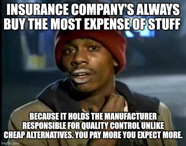 Just thoughts on insurance companies | INSURANCE COMPANY'S ALWAYS BUY THE MOST EXPENSE OF STUFF; BECAUSE IT HOLDS THE MANUFACTURER RESPONSIBLE FOR QUALITY CONTROL UNLIKE CHEAP ALTERNATIVES. YOU PAY MORE YOU EXPECT MORE. | image tagged in memes | made w/ Imgflip meme maker