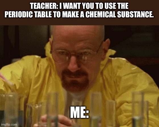 Walter White Cooking | TEACHER: I WANT YOU TO USE THE PERIODIC TABLE TO MAKE A CHEMICAL SUBSTANCE. ME: | image tagged in walter white cooking | made w/ Imgflip meme maker