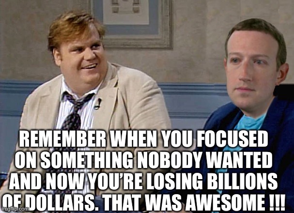 Billions of dollars | REMEMBER WHEN YOU FOCUSED ON SOMETHING NOBODY WANTED AND NOW YOU’RE LOSING BILLIONS OF DOLLARS. THAT WAS AWESOME !!! | image tagged in chris farley and mark zuckerberg | made w/ Imgflip meme maker