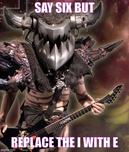 gwar moment | SAY SIX BUT; REPLACE THE I WITH E | image tagged in gwar | made w/ Imgflip meme maker