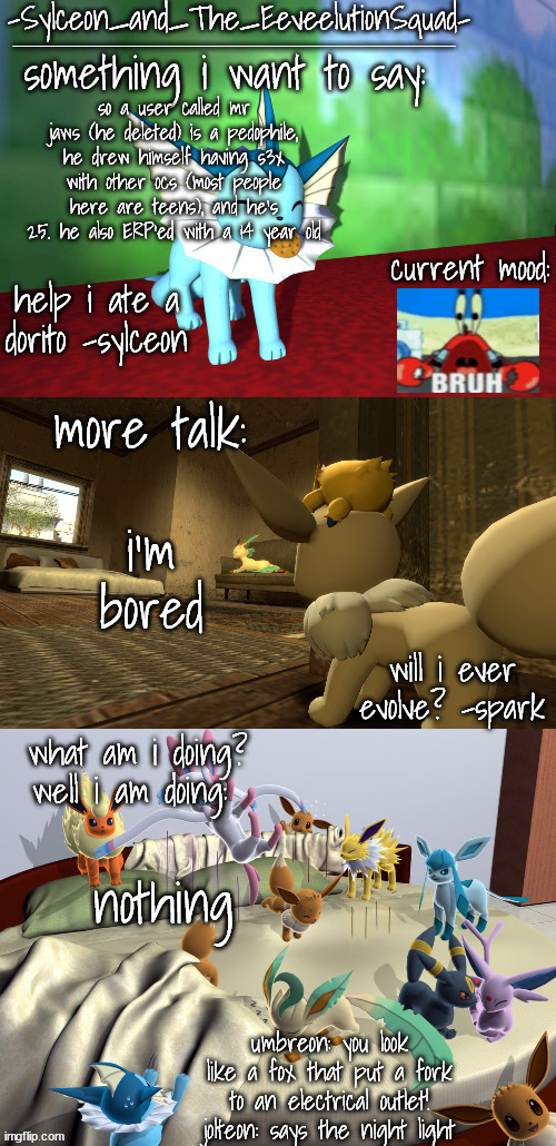-Sylceon_and_The_EeveelutionSquad- | so a user called mr jaws (he deleted) is a pedophile, he drew himself having s3x with other ocs (most people here are teens), and he's 25. he also ERP'ed with a 14 year old; i'm bored; nothing | image tagged in -sylceon_and_the_eeveelutionsquad- | made w/ Imgflip meme maker