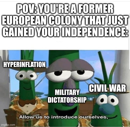 Thought of this a while ago | POV: YOU'RE A FORMER
EUROPEAN COLONY THAT JUST
GAINED YOUR INDEPENDENCE:; HYPERINFLATION; CIVIL WAR; MILITARY
DICTATORSHIP | image tagged in allow us to introduce ourselves,colonialism | made w/ Imgflip meme maker