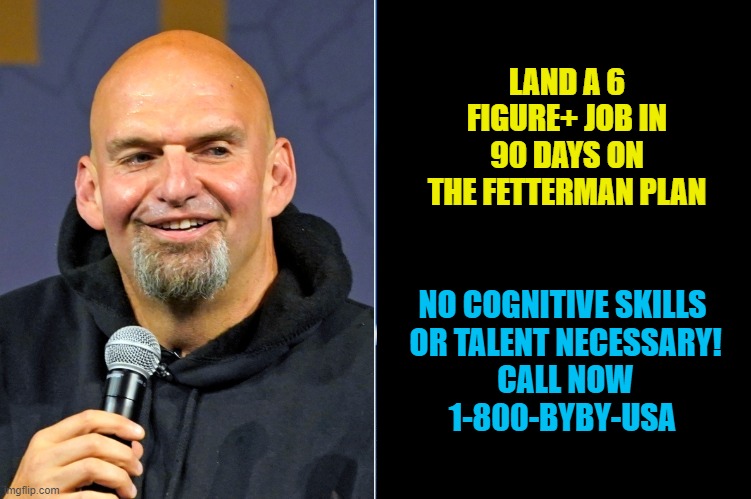 Fetterman Success Plan |  LAND A 6 FIGURE+ JOB IN 90 DAYS ON THE FETTERMAN PLAN; NO COGNITIVE SKILLS
 OR TALENT NECESSARY!
 CALL NOW
1-800-BYBY-USA | image tagged in fetterman,pennsylvania,senate,election,voter fraud,oz | made w/ Imgflip meme maker