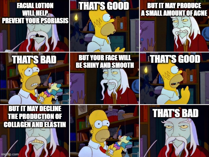 My face falling off | BUT IT MAY PRODUCE A SMALL AMOUNT OF ACNE; THAT'S GOOD; FACIAL LOTION WILL HELP PREVENT YOUR PSORIASIS; THAT'S GOOD; BUT YOUR FACE WILL BE SHINY AND SMOOTH; THAT'S BAD; BUT IT MAY DECLINE THE PRODUCTION OF COLLAGEN AND ELASTIN; THAT'S BAD | image tagged in that's good that's bad,skin,psoriasis,simpsons | made w/ Imgflip meme maker