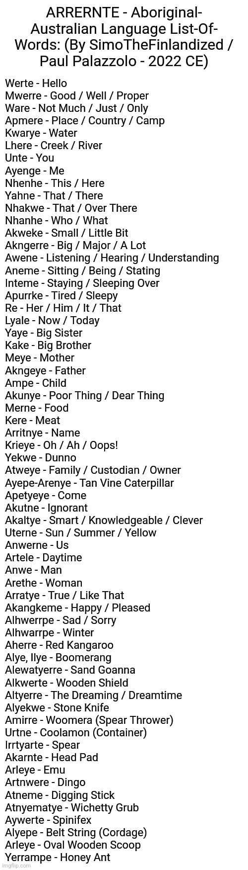 ARRERNTE - Aboriginal-Australian Language List-Of- Words: (By SimoTheFinlandized / Paul Palazzolo - 2022 CE) | ARRERNTE - Aboriginal-
Australian Language List-Of-
Words: (By SimoTheFinlandized /
Paul Palazzolo - 2022 CE); Werte - Hello
Mwerre - Good / Well / Proper
Ware - Not Much / Just / Only
Apmere - Place / Country / Camp
Kwarye - Water
Lhere - Creek / River
Unte - You
Ayenge - Me
Nhenhe - This / Here
Yahne - That / There
Nhakwe - That / Over There
Nhanhe - Who / What
Akweke - Small / Little Bit
Akngerre - Big / Major / A Lot
Awene - Listening / Hearing / Understanding 
Aneme - Sitting / Being / Stating
Inteme - Staying / Sleeping Over
Apurrke - Tired / Sleepy
Re - Her / Him / It / That
Lyale - Now / Today
Yaye - Big Sister
Kake - Big Brother
Meye - Mother
Akngeye - Father
Ampe - Child
Akunye - Poor Thing / Dear Thing
Merne - Food
Kere - Meat
Arritnye - Name
Krieye - Oh / Ah / Oops!
Yekwe - Dunno
Atweye - Family / Custodian / Owner
Ayepe-Arenye - Tan Vine Caterpillar
Apetyeye - Come
Akutne - Ignorant
Akaltye - Smart / Knowledgeable / Clever
Uterne - Sun / Summer / Yellow
Anwerne - Us
Artele - Daytime 
Anwe - Man
Arethe - Woman
Arratye - True / Like That
Akangkeme - Happy / Pleased
Alhwerrpe - Sad / Sorry
Alhwarrpe - Winter
Aherre - Red Kangaroo
Alye, Ilye - Boomerang
Alewatyerre - Sand Goanna
Alkwerte - Wooden Shield
Altyerre - The Dreaming / Dreamtime
Alyekwe - Stone Knife
Amirre - Woomera (Spear Thrower)
Urtne - Coolamon (Container)
Irrtyarte - Spear
Akarnte - Head Pad
Arleye - Emu
Artnwere - Dingo
Atneme - Digging Stick
Atnyematye - Wichetty Grub
Aywerte - Spinifex
Alyepe - Belt String (Cordage)
Arleye - Oval Wooden Scoop
Yerrampe - Honey Ant | image tagged in simothefinlandized,aboriginal australia,languages,vocabulary,list,infographic | made w/ Imgflip meme maker
