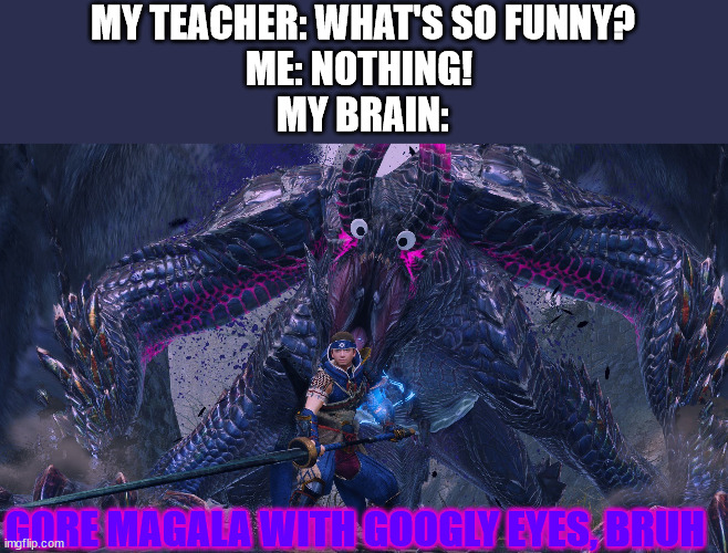just why... | MY TEACHER: WHAT'S SO FUNNY?
ME: NOTHING! 
MY BRAIN:; GORE MAGALA WITH GOOGLY EYES, BRUH | image tagged in monster hunter | made w/ Imgflip meme maker