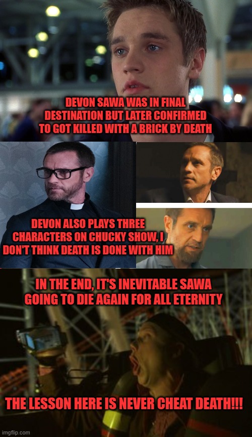  DEVON SAWA WAS IN FINAL DESTINATION BUT LATER CONFIRMED TO GOT KILLED WITH A BRICK BY DEATH; DEVON ALSO PLAYS THREE CHARACTERS ON CHUCKY SHOW, I DON'T THINK DEATH IS DONE WITH HIM; IN THE END, IT'S INEVITABLE SAWA GOING TO DIE AGAIN FOR ALL ETERNITY; THE LESSON HERE IS NEVER CHEAT DEATH!!! | image tagged in final destination,chucky,devon sawa,death,never cheat death | made w/ Imgflip meme maker