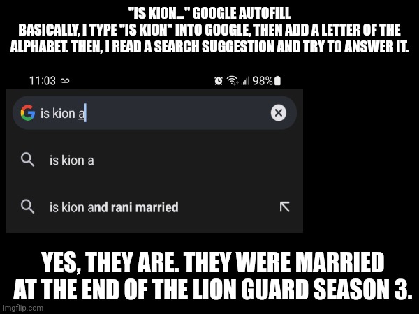 Is Kion... Google autofill - Part A | "IS KION..." GOOGLE AUTOFILL
BASICALLY, I TYPE "IS KION" INTO GOOGLE, THEN ADD A LETTER OF THE ALPHABET. THEN, I READ A SEARCH SUGGESTION AND TRY TO ANSWER IT. YES, THEY ARE. THEY WERE MARRIED AT THE END OF THE LION GUARD SEASON 3. | image tagged in google search,kion,the lion guard | made w/ Imgflip meme maker
