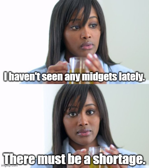 Black Woman Drinking Tea (2 Panels) | I haven't seen any midgets lately. There must be a shortage. | image tagged in black woman drinking tea 2 panels,midgets,shortage,bad jokes,why did i make this | made w/ Imgflip meme maker