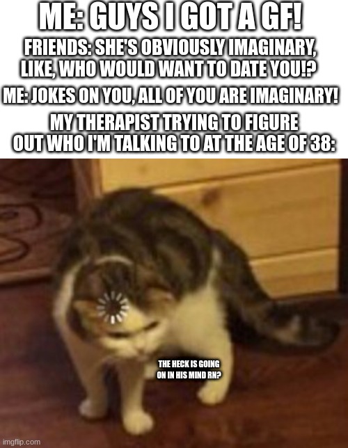 It's not you it's me, wait who am I talking to? | ME: GUYS I GOT A GF! FRIENDS: SHE'S OBVIOUSLY IMAGINARY, LIKE, WHO WOULD WANT TO DATE YOU!? ME: JOKES ON YOU, ALL OF YOU ARE IMAGINARY! MY THERAPIST TRYING TO FIGURE OUT WHO I'M TALKING TO AT THE AGE OF 38:; THE HECK IS GOING ON IN HIS MIND RN? | image tagged in blank white template,loading cat | made w/ Imgflip meme maker