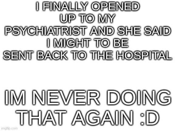that place was fvcking hell :D | I FINALLY OPENED UP TO MY PSYCHIATRIST AND SHE SAID I MIGHT TO BE SENT BACK TO THE HOSPITAL; IM NEVER DOING THAT AGAIN :D | image tagged in blank white template,mental health,mental illness,depression,autism | made w/ Imgflip meme maker