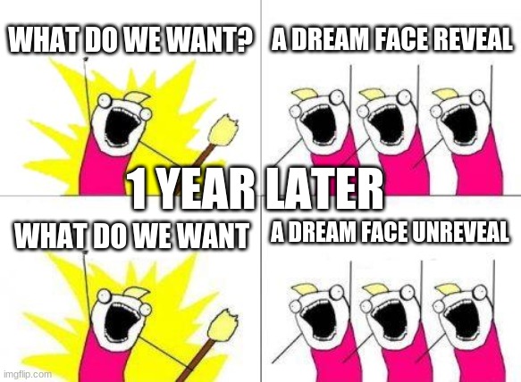 What Do We Want Meme | WHAT DO WE WANT? A DREAM FACE REVEAL; 1 YEAR LATER; A DREAM FACE UNREVEAL; WHAT DO WE WANT | image tagged in memes,what do we want | made w/ Imgflip meme maker