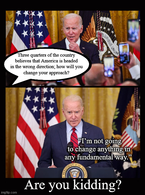Biden is tone deaf ... | Three quarters of the country
believes that America is headed
in the wrong direction; how will you
change your approach? “I’m not going to change anything in any fundamental way.”; Are you kidding? | image tagged in biden,midterms,gridlock | made w/ Imgflip meme maker