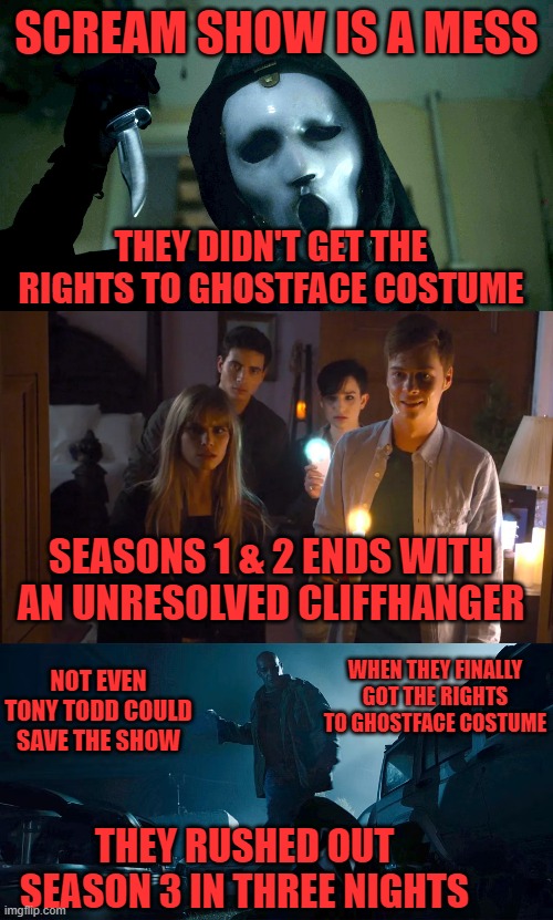  SCREAM SHOW IS A MESS; THEY DIDN'T GET THE RIGHTS TO GHOSTFACE COSTUME; SEASONS 1 & 2 ENDS WITH AN UNRESOLVED CLIFFHANGER; WHEN THEY FINALLY GOT THE RIGHTS TO GHOSTFACE COSTUME; NOT EVEN TONY TODD COULD SAVE THE SHOW; THEY RUSHED OUT SEASON 3 IN THREE NIGHTS | image tagged in scream,not constant,weird changes | made w/ Imgflip meme maker