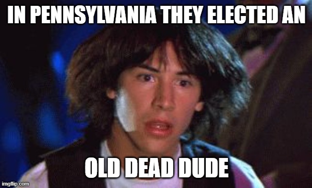 bill and ted | IN PENNSYLVANIA THEY ELECTED AN; OLD DEAD DUDE | image tagged in bill and ted | made w/ Imgflip meme maker