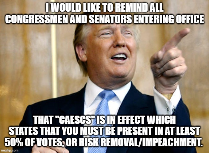 more on CAESCS here: https://imgflip.com/i/6towlc | I WOULD LIKE TO REMIND ALL CONGRESSMEN AND SENATORS ENTERING OFFICE; THAT "CAESCS" IS IN EFFECT WHICH STATES THAT YOU MUST BE PRESENT IN AT LEAST 50% OF VOTES, OR RISK REMOVAL/IMPEACHMENT. | image tagged in donald trump pointing | made w/ Imgflip meme maker
