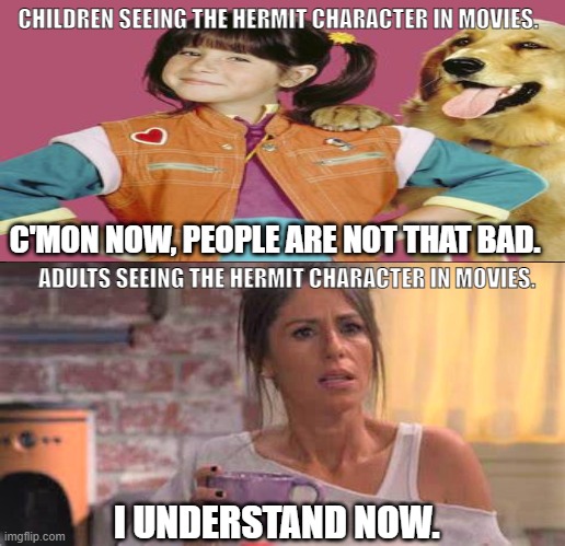 Adults understand hermits | CHILDREN SEEING THE HERMIT CHARACTER IN MOVIES. C'MON NOW, PEOPLE ARE NOT THAT BAD. ADULTS SEEING THE HERMIT CHARACTER IN MOVIES. I UNDERSTAND NOW. | image tagged in home body,antsocial,leave me alone,curmudgeon,meme game is off today | made w/ Imgflip meme maker