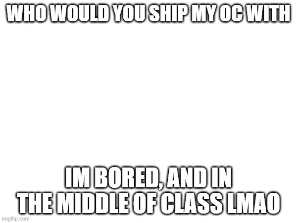 why am i making memes in school | WHO WOULD YOU SHIP MY OC WITH; IM BORED, AND IN THE MIDDLE OF CLASS LMAO | made w/ Imgflip meme maker