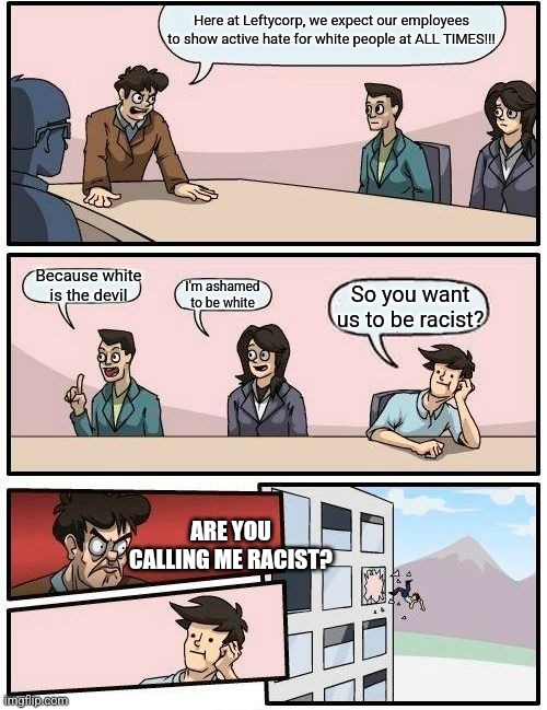 Boardroom Meeting Suggestion | Here at Leftycorp, we expect our employees to show active hate for white people at ALL TIMES!!! Because white is the devil; I'm ashamed to be white; So you want us to be racist? ARE YOU CALLING ME RACIST? | image tagged in memes,boardroom meeting suggestion | made w/ Imgflip meme maker