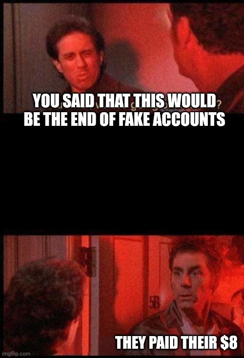 Kramer, what's going on in there | YOU SAID THAT THIS WOULD BE THE END OF FAKE ACCOUNTS THEY PAID THEIR $8 | image tagged in kramer what's going on in there | made w/ Imgflip meme maker