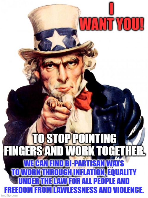 A Successful America is the product of Successful Americans from all quarters. | I WANT YOU! TO STOP POINTING FINGERS AND WORK TOGETHER. WE CAN FIND BI-PARTISAN WAYS TO WORK THROUGH INFLATION, EQUALITY UNDER THE LAW FOR ALL PEOPLE AND FREEDOM FROM LAWLESSNESS AND VIOLENCE. | image tagged in memes,uncle sam | made w/ Imgflip meme maker