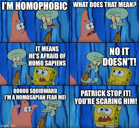 Squidward phobias | I’M HOMOPHOBIC; WHAT DOES THAT MEAN? NO IT DOESN’T! IT MEANS HE’S AFRAID OF
HOMO SAPIENS; OOOOO SQUIDWARD I'M A HOMOSAPIAN FEAR ME! PATRICK STOP IT! YOU’RE SCARING HIM! | image tagged in stop it patrick you're scaring him | made w/ Imgflip meme maker