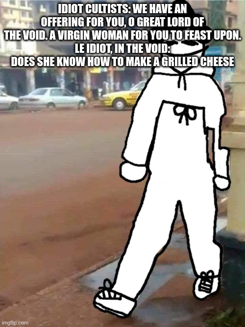 high ass pants | IDIOT CULTISTS: WE HAVE AN OFFERING FOR YOU, O GREAT LORD OF THE VOID. A VIRGIN WOMAN FOR YOU TO FEAST UPON.
LE IDIOT, IN THE VOID: DOES SHE KNOW HOW TO MAKE A GRILLED CHEESE | image tagged in high ass pants | made w/ Imgflip meme maker
