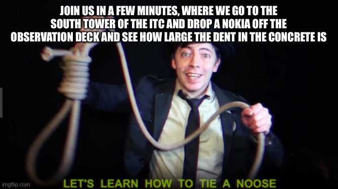 let's learn how to tie a noose | JOIN US IN A FEW MINUTES, WHERE WE GO TO THE SOUTH TOWER OF THE ITC AND DROP A NOKIA OFF THE OBSERVATION DECK AND SEE HOW LARGE THE DENT IN THE CONCRETE IS | image tagged in let's learn how to tie a noose | made w/ Imgflip meme maker